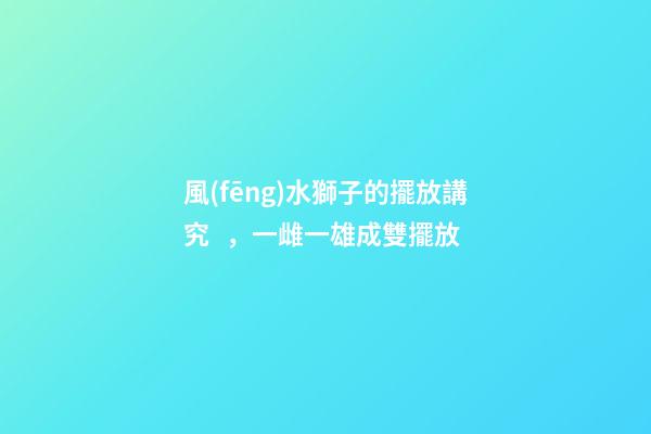 風(fēng)水獅子的擺放講究，一雌一雄成雙擺放